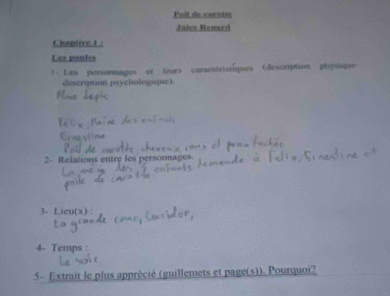 Poil de carotte 
Jules Renard 
Chapitre 1 : 
Les poules 
1- Les personnages et leurs caractéristiques (description physique 
description psychologique). 
2- Relations entre les personnages. 
3- Lieu(x) : 
4- Temps : 
5- Extrait le plus apprécié (guillemets et page(s)). Pourquoi?