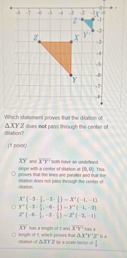 △ XYZ does not pass through the center of
dilation?
(1 point)
overline XY and overline X'Y' both have an undefined
slope with a center of dilation at (0,0). This
proves that the lines are parallel and that the
dilation does not pass through the center of
dilation.
X'(-3·  1/3 ,-3·  1/3 )=X'(-1,-1),
Y'(-3·  1/3 , -6·  1/3 )=Y'(-1,-2),
Z'(-6·  1/3 , -3·  1/3 )=Z'(-2,-1).
overline XY has a length of 3 and overline X'Y' has a
length of 1, which proves that △ X'Y'Z' is a
dilation of △ XYZ by a scale factor of  1/3 .