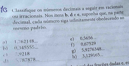 Classifique os números decimais a seguir em racionais 
ou irracionais. Nos itens b, d e e, suponha que, na parte 
decimal, cada número siga infinitamente obedecendo ao 
mesmo padrão. 
a 1.762148... e) 0,5656... 
b 0,345555... f) 0,67529
c 7,9218 g) 5,9276348... 
d 5.787878... h) 3,129165... 
ações dadas e, en