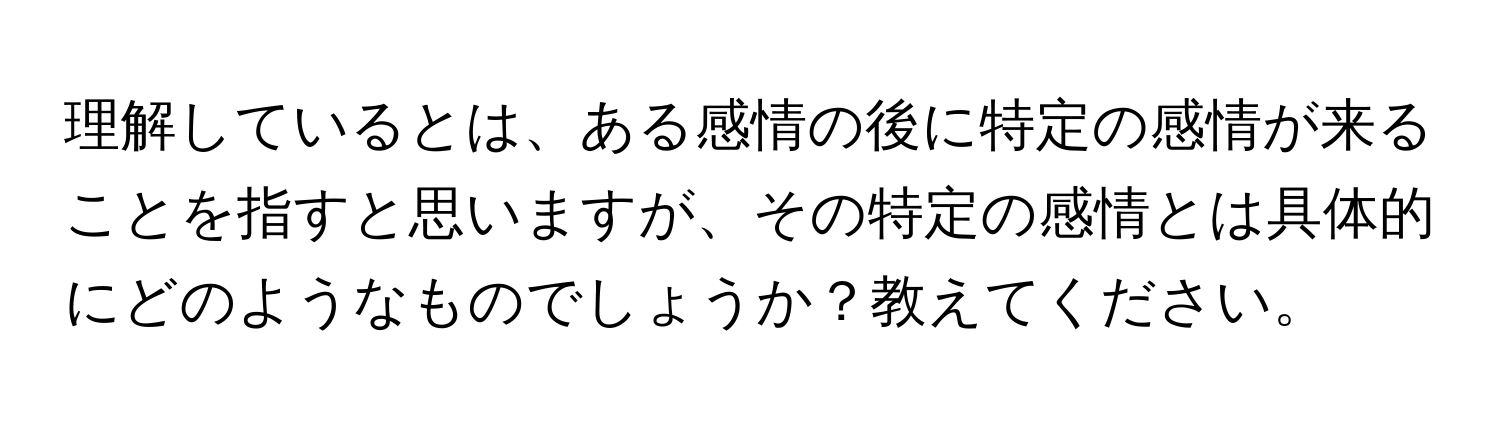 理解しているとは、ある感情の後に特定の感情が来ることを指すと思いますが、その特定の感情とは具体的にどのようなものでしょうか？教えてください。