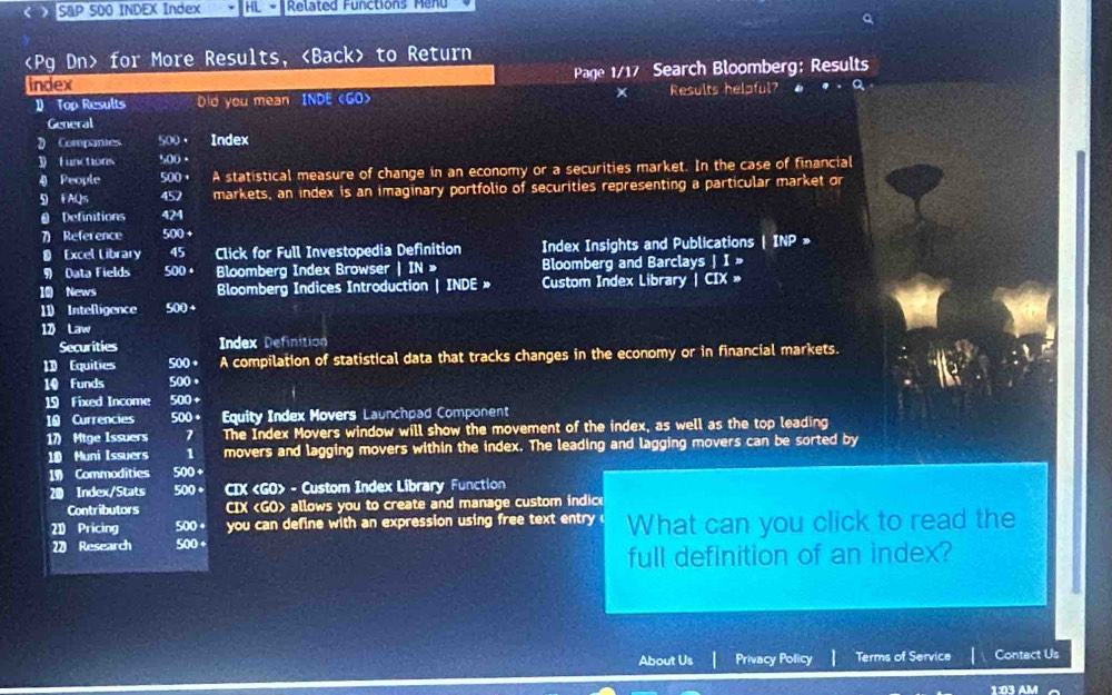 < S&P 500 INDEX Index + HL - Related Functions Menu 
a
for More Results, to Return 
index Page 1/17 Search Bloomberg: Results 
1 Top Results Dd you mean INDE 500. 
4 People 500 + A statistical measure of change in an economy or a securities market. In the case of financial 
5 FAQs 452 markets, an index is an imaginary portfolio of securities representing a particular market or 
O Definitions 424
7) Reference 500 + 
≌ Excel Library 45 Click for Full Investopedia Definition Index Insights and Publications | INP » 
9 Data Fields 500 + Bloomberg Index Browser | IN » Bloomberg and Barclays | I » 
10 News Bloomberg Indices Introduction | INDE » Custom Index Library | CIX » 
11 Intelligence 500+ 
1 Law 
Securities Index Definition 
1D Equities 500 + A compilation of statistical data that tracks changes in the economy or in financial markets. 
10 Funds 500 。 
19 Fixed Income 500 + 
10 Currencies 500 + Equity Index Movers Launchpad Component 
17) Mtge Issuers 7 The Index Movers window will show the movement of the index, as well as the top leading 
10 Muni Issuers 1 movers and lagging movers within the index. The leading and lagging movers can be sorted by
19 Commodities 500 +
20 Index/Stats 500 + CIX - Custom Index Library Function 
Contributors CIX allows you to create and manage custom indice 
21 Pricing 500 you can define with an expression using free text entry 
20 Research 500· What can you click to read the 
full definition of an index? 
About Us Privacy Policy Terms of Service Contact Us 
1:03 AM