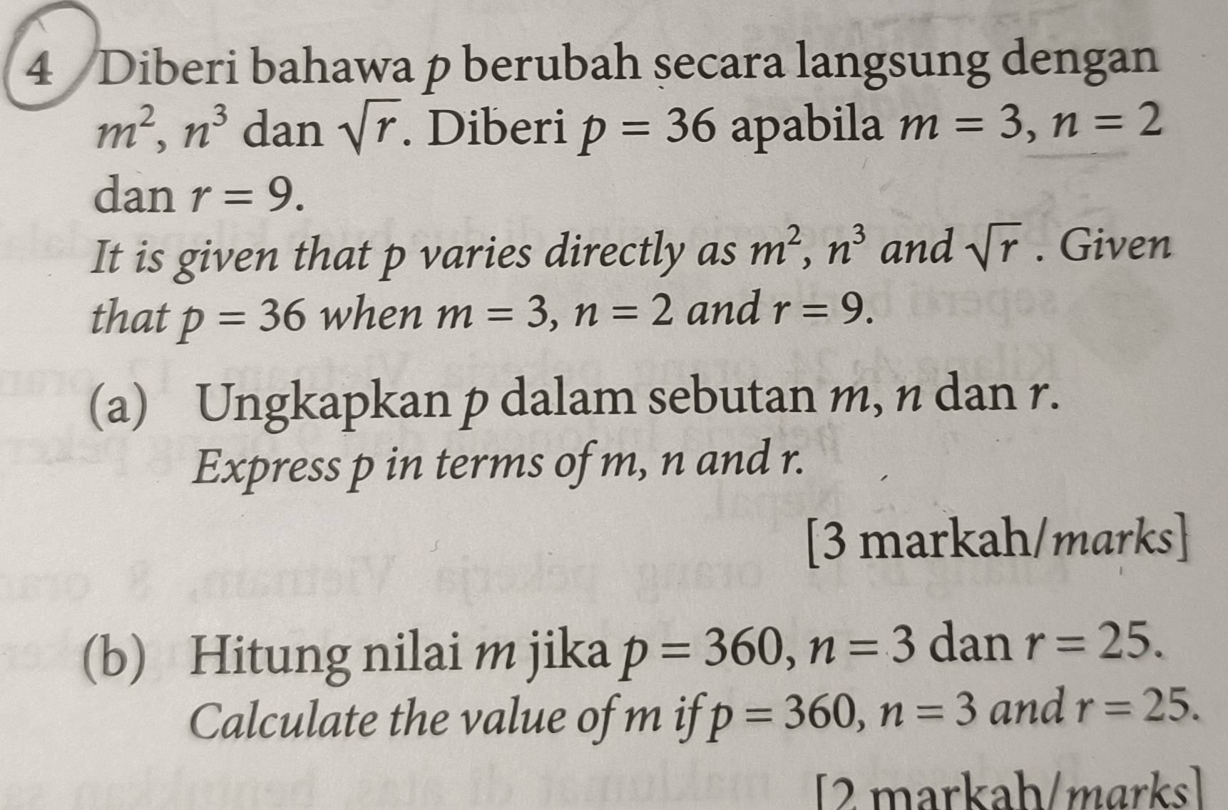 Diberi bahawa p berubah secara langsung dengan
m^2, n^3 dan sqrt(r). Diberi p=36 apabila m=3, n=2
dan r=9. 
It is given that p varies directly as m^2, n^3 and sqrt(r). Given 
that p=36 when m=3, n=2 and r=9. 
(a) Ungkapkan p dalam sebutan m, n dan r. 
Express p in terms of m, n and r. 
[3 markah/marks] 
(b) Hitung nilai m jika p=360, n=3 dan r=25. 
Calculate the value of m if p=360, n=3 and r=25. 
[2 markah/marks]