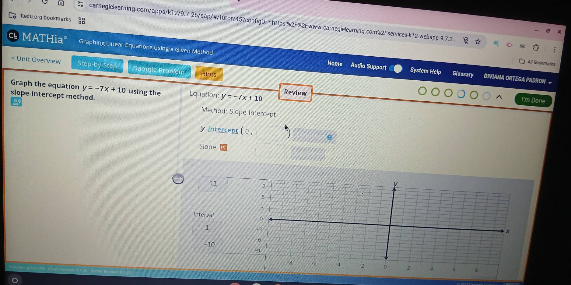 iltedu.org bookmarks 
carnegielearning.com/apps/k12/9.7.26/sap/#/tutor/45?configUrl=https:%2F%2Fwww.carnegielearning.com%2Fservices-k12-webapp-9.7.2.. 
MATHia° Graphing Linear Equations using a Given Method 
< Unit Overview Step-by-Step 
All Bookmarks 
Home Audio Support System Help Glossary DIVIANA ORTEGA PADRON ~ 
obl Hints 
Graph the equation  y=-7x+10 using the Equation: y=-7x+10
Review 
I'm Done 
slope-intercept method. Method: Slope-Intercept 
y-intercept (0, 5
Slope