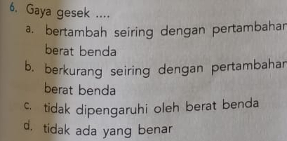 Gaya gesek ....
a. bertambah seiring dengan pertambahar
berat benda
b. berkurang seiring dengan pertambahar
berat benda
c. tidak dipengaruhi oleh berat benda
d. tidak ada yang benar