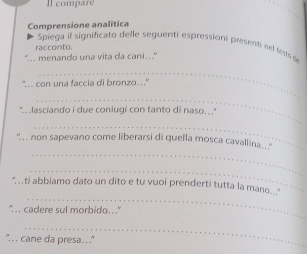 Il compare 
Comprensione analitica 
Spiega il significato delle seguenti espressioni presenti nel testo de 
racconto. 
“ … menando una vita da cani… ” 
_ 
“… con una faccia di bronzo…” 
_ 
“ lasciando i due coniugi con tanto di naso…. ” 
_ 
_ 
“ non sapevano come liberarsi di quella mosca cavallina. 
_ 
_ 
“ ti abbiamo dato un dito e tu vuoi prenderti tutta la mano.. 
“ . cadere sul morbido…” 
_ 
“ cane da presa… ”