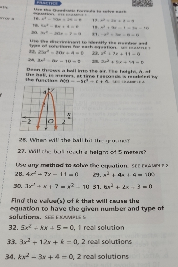 PRACTICE 
atic Use the Quadratic Formula to solve each 
equation. S xAMPE 
ror a 16. x^2-10x+25=0 17. x^2+2x+2=0
18. 5x^2-8x+4=0 19. x^2+9x-1=3x-10
20. 3x^2-20x-7=0 21. -x^2+3x-8=0
Use the discriminant to identify the number and 
type of solutions for each equation. S ExAMPLE 
22. 25x^2-20x+4=0 23. x^2+7x+11=0
24. 3x^2-8x-10=0 25. 2x^2+9x+14=0
Deon throws a ball into the air. The height, h, of 
the ball, in meters, at time t seconds is modeled by 
the function h(t)=-5t^2+t+4 SEE EXAMPLE 4 
26. When will the ball hit the ground? 
27. Will the ball reach a height of 5 meters? 
Use any method to solve the equation. SEE EXAMPLE 2 
28. 4x^2+7x-11=0 29. x^2+4x+4=100
30. 3x^2+x+7=x^2+10 31. 6x^2+2x+3=0
Find the value(s) of k that will cause the 
equation to have the given number and type of 
solutions. SEE EXAMPLE 5 
32. 5x^2+kx+5=0 , 1 real solution 
33. 3x^2+12x+k=0, , 2 real solutions 
34. kx^2-3x+4=0, , 2 real solutions