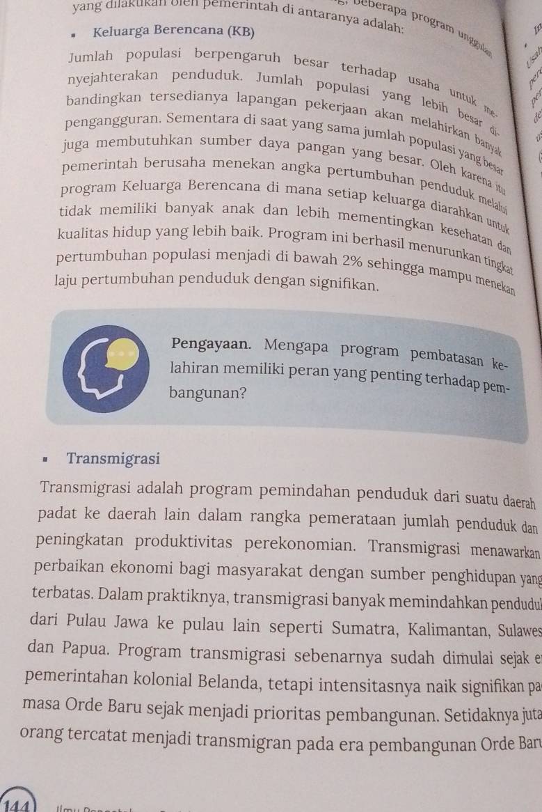 yang diakukan olen pemerintah di antaranya adalah:
Keluarga Berencana (KB)
  
Jumlah populasi berpengaruh besar terhadap usaha untuk me
ger
nyejahterakan penduduk. Jumlah populasi yang lebih besar di
de
bandingkan tersedianya lapangan pekerjaan akan melahirkan banya 
pengangguran. Sementara di saat yang sama jumlah populasi yang besar
juga membutuhkan sumber daya pangan yang besar. Oleh karena it
pemerintah berusaha menekan angka pertumbuhan penduduk melalu
program Keluarga Berencana di mana setiap keluarga diarahkan untuk
tidak memiliki banyak anak dan lebih mementingkan kesehatan dan 
kualitas hidup yang lebih baik. Program ini berhasil menurunkan tingkat
pertumbuhan populasi menjadi di bawah 2% sehingga mampu menekan
laju pertumbuhan penduduk dengan signifikan.
Pengayaan. Mengapa program pembatasan ke-
lahiran memiliki peran yang penting terhadap pem-
bangunan?
Transmigrasi
Transmigrasi adalah program pemindahan penduduk dari suatu daerah
padat ke daerah lain dalam rangka pemerataan jumlah penduduk dan
peningkatan produktivitas perekonomian. Transmigrasi menawarkan
perbaikan ekonomi bagi masyarakat dengan sumber penghidupan yang
terbatas. Dalam praktiknya, transmigrasi banyak memindahkan pendudu
dari Pulau Jawa ke pulau lain seperti Sumatra, Kalimantan, Sulawes
dan Papua. Program transmigrasi sebenarnya sudah dimulai sejak e
pemerintahan kolonial Belanda, tetapi intensitasnya naik signifikan pa
masa Orde Baru sejak menjadi prioritas pembangunan. Setidaknya juta
orang tercatat menjadi transmigran pada era pembangunan Orde Ban
144