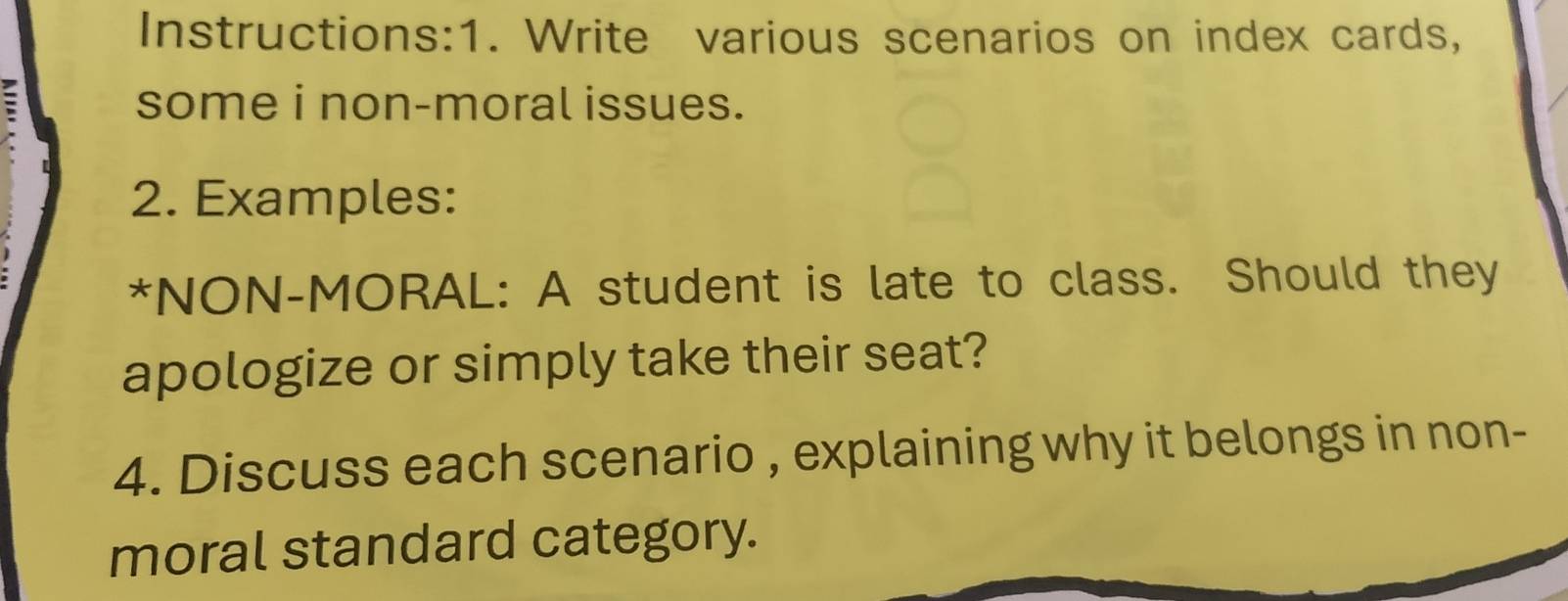 Instructions:1. Write various scenarios on index cards, 
some i non-moral issues. 
2. Examples: 
*NON-MORAL: A student is late to class. Should they 
apologize or simply take their seat? 
4. Discuss each scenario , explaining why it belongs in non- 
moral standard category.