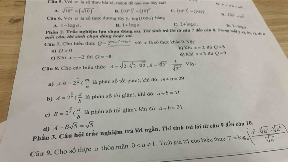 Cầu 5. Với & là số thực bắt ki, mệnh đề nào sau đây sai? D. P=a^2b=ab^2
A. sqrt(10^a)=(sqrt(10))^a. B. (10^n)^2=(10)^n^2. C. (10°)^2=(100)^circ . D. sqrt(10^2)=10^(frac 4)5
Câu 6. Với a là số thực dương tùy ý, log (100a) bằng
A. 1-log a. B. 1+log a. C. 2+log a. D. 2-log a
Phần 2. Trắc nghiệm lựa chọn đúng sai. Thí sinh trã lời từ câu 7 đến câu 8. Trong mỗ ở (a),b),c),d)
mỗi câu, thỉ sinh chọn đủng hoặc sai.
Câu 7. Cho biểu thức Q=2^(log _16)x^4+log _2x^2 với x là số thực khác 0. Vậy
a) Q>0 b) Khi x=2 thì Q=8
c) Khi x=-2 thì Q=-8 d) Khi x=3 thì Q=9
Câu 8. Cho các biểu thức A=sqrt(2· sqrt [3]2· sqrt [4]2),B=sqrt[24](2^5)·  1/sqrt(2^(-1)) . Vậy:
a) A.B=2^(frac m)n( m/n  là phân số tối giản), khi đó: m+n=29
b) A=2^(frac a)b( a/b  là phân số tối giản), khi đó: a+b=41
c) B=2^(frac a)b( a/b  là phân số tối giản), khi đó: a+b=31
d) A-Bsqrt(5)=sqrt(5)
Phần 3. Câu hồi trắc nghiệm trả lời ngắn. Thí sinh trã lời từ câu 9 đến câu 10.
Câu 9. Cho số thực a thõa mãn 0. Tính giá trị của biểu thức T=log _a( a^2· sqrt[3](a^2)· sqrt[5](a^4)/sqrt[15](a^7) )