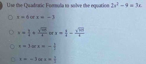 Use the Quadratic Formula to solve the equation 2x^2-9=3x.
x=6 or x=-3
x= 9/4 + sqrt(105)/4  or x= 9/4 - sqrt(105)/4 
x=3 or x=- 3/2 
x=-3 or x= 3/2 