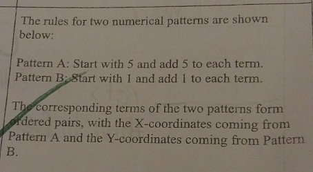 The rules for two numerical patterns are shown 
below: 
Pattern A: Start with 5 and add 5 to each term. 
Pattern B: Start with 1 and add 1 to each term. 
The corresponding terms of the two patterns form 
ordered pairs, with the X-coordinates coming from 
Pattern A and the Y-coordinates coming from Pattern 
B.