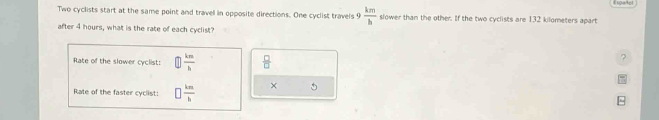 Two cyclists start at the same point and travel in opposite directions. One cyclist travels 9 km/h  slower than the other. If the two cyclists are 132 kilometers apart 
after 4 hours, what is the rate of each cyclist? 
Rate of the slower cyclist:  km/h   □ /□  
? 
Rate of the faster cyclist: □  km/h 
×