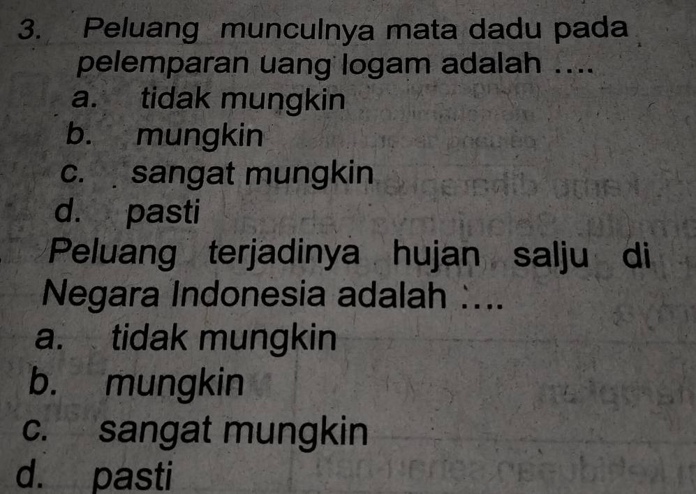 Peluang munculnya mata dadu pada
pelemparan uang logam adalah ....
a. tidak mungkin
b. mungkin
c. sangat mungkin
d. pasti
Peluang terjadinya hujan salju di
Negara Indonesia adalah :...
a. tidak mungkin
b. mungkin
c. sangat mungkin
d. pasti