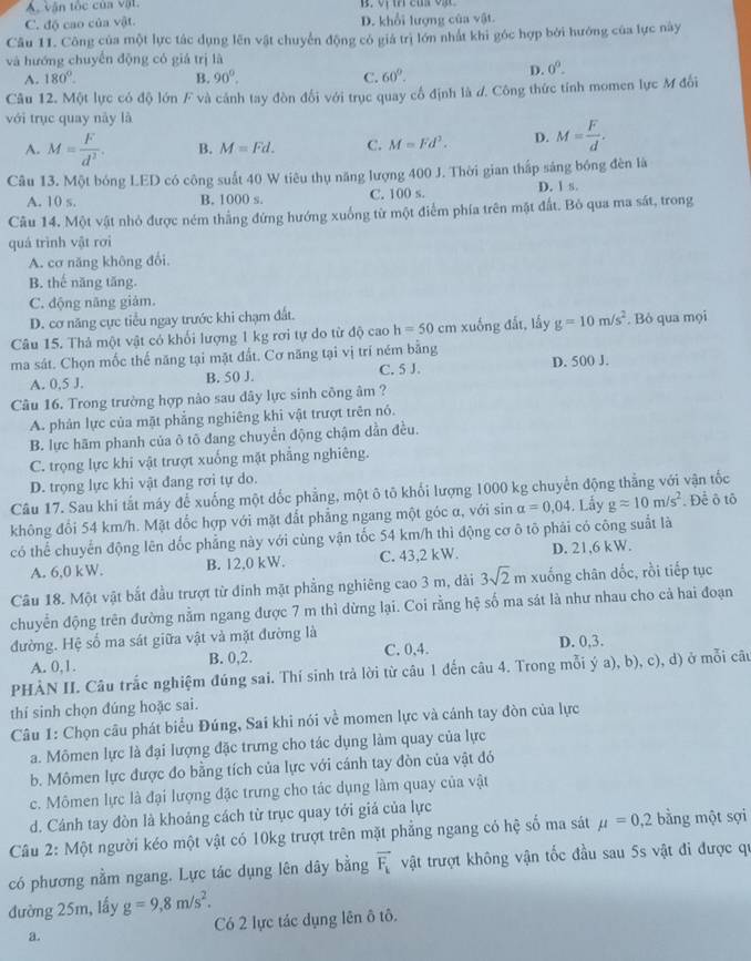 A, vận tốc của vật.
C. độ cao của vật. D. khổi lượng của vật.
Câu 11. Công của một lực tác dụng lên vật chuyển động có giá trị lớn nhất khi góc hợp bởi hướng của lực này
và hướng chuyển động có giá trị là
A. 180°. B. 90°. C. 60°.
D. 0^0.
Câu 12. Một lực có độ lớn F và cảnh tay đòn đối với trục quay cổ định là đ. Công thức tính momen lực M đối
với trục quay này là
A. M= F/d^2 . B. M=Fd. C. M=Fd^2. D. M= F/d .
Câu 13. Một bóng LED có công suất 40 W tiêu thụ năng lượng 400 J. Thời gian thấp sáng bóng đèn là
A. 10 s. B. 1000 s. C. 100 s. D. 1 s.
Câu 14. Một vật nhỏ được ném thẳng đứng hướng xuống từ một điểm phía trên mật đất. Bỏ qua ma sát, trong
quá trình vật rơi
A. cơ năng không đổi,
B. thế năng tăng.
C. động năng giám.
D. cơ năng cực tiểu ngay trước khi chạm đất.
Câu 15. Thả một vật có khổi lượng 1 kg rơi tự do từ độ cao h=50cm xuống đất, lấy g=10m/s^2. Bỏ qua mọi
ma sát. Chọn mốc thế năng tại mặt đất. Cơ năng tại vị trí ném bằng
A. 0,5 J. B. 50 J. C. 5 J. D. 500 J.
Câu 16. Trong trường hợp nào sau dây lực sinh công âm ?
A. phân lực của mặt phẳng nghiêng khi vật trượt trên nó.
B. lực hãm phanh của ô tõ đang chuyển động chậm dẫn đều.
C. trọng lực khi vật trượt xuống mật phẳng nghiêng.
D. trọng lực khi vật đang rơi tự do.
Câu 17. Sau khi tắt máy để xuống một dốc phẳng, một ô tô khối lượng 1000 kg chuyển động thẳng với vận tốc
không đổi 54 km/h. Mặt dốc hợp với mặt đắt phẳng ngang một góc α, với sin alpha =0.04. Lấy gapprox 10m/s^2. Để ô tô
có thể chuyển động lên dốc phẳng này với cùng vận tốc 54 km/h thì động cơ ô tô phải có công suất là
A. 6,0 kW. B. 12.0 kW. C. 43,2 kW. D. 21,6 kW.
Câu 18. Một vật bắt đầu trượt từ đinh mặt phẳng nghiêng cao 3 m, dài 3sqrt(2) m xuống chân dốc, rồi tiếp tục
chuyển động trên đường nằm ngang được 7 m thì dừng lại. Coi rằng hệ số ma sát là như nhau cho cả hai đoạn
đường. Hệ số ma sát giữa vật và mặt đường là
A. 0,1. B. 0,2. C. 0,4. D. 0,3.
PHÀN II. Câu trắc nghiệm đúng sai. Thí sinh trả lời từ câu 1 đến câu 4. Trong mỗi ý a), b), c), d) ở mỗi câu
thí sinh chọn đúng hoặc sai.
Câu 1: Chọn câu phát biểu Đúng, Sai khi nói về momen lực và cánh tay đòn của lực
a. Mômen lực là đại lượng đặc trưng cho tác dụng làm quay của lực
b. Mômen lực được đo bằng tích của lực với cánh tay đòn của vật đó
c. Mômen lực là đại lượng đặc trưng cho tác dụng làm quay của vật
d. Cánh tay đòn là khoảng cách từ trục quay tới giá của lực
Câu 2: Một người kéo một vật có 10kg trượt trên mặt phẳng ngang có hệ số ma sát mu =0,2 bằng một sợi
có phương nằm ngang. Lực tác dụng lên dây bằng vector F_k vật trượt không vận tốc đầu sau 5s vật đi được qự
đường 25m, lấy g=9,8m/s^2.
a. Có 2 lực tác dụng lên ô tô.