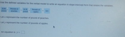 Use the defined variables for the verbal model to write an equation in slope-intercept form that relates the variables. 
pornd 32 00 Pounds of sà 5o Pounds of aoples $15
peaches peand 
Let x represent the number of pound of peaches. 
Let y represent the number of pounds of apples. 
An equation is y=□.