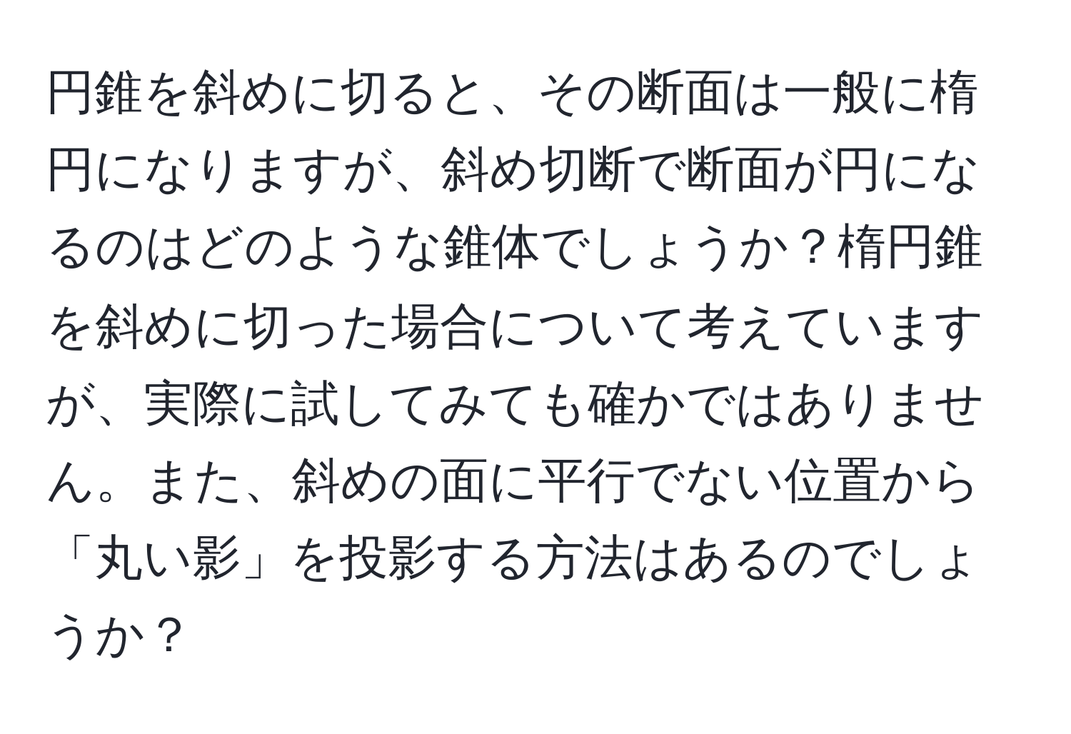 円錐を斜めに切ると、その断面は一般に楕円になりますが、斜め切断で断面が円になるのはどのような錐体でしょうか？楕円錐を斜めに切った場合について考えていますが、実際に試してみても確かではありません。また、斜めの面に平行でない位置から「丸い影」を投影する方法はあるのでしょうか？