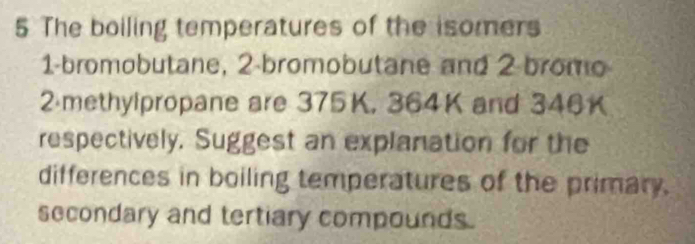 The boiling temperatures of the isomers 
1-bromobutane, 2 -bromobutane and 2 bromo
2 methylpropane are 375K, 364K and 346K
respectively. Suggest an explanation for the 
differences in boiling temperatures of the primary. 
secondary and tertiary compounds.