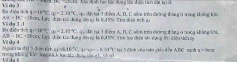 Ví dụ 3 134-2(1)CH Xá c định lực tác dụng lên điện tích đặt tại B
Ba điện tích q_1=10^(-6)C, q_2=2.10^(-6)C T, qi, đặt tại 3 điểm A, B, C nằm trên đường thắng ở trong không khi,
AB=BC=20cm 1, Lực điện tác dụng lên q2 là 0,45N. Tim điện tích qi 
Vi dụ 3 .1
Ba điện tích q_1=10^(-6)C q_2=2.10^(-6)C T, q1, đặt tại 3 điểm A, B, C nằm trên đường thắng ở trong không khí,
AB=BC=20cm n, Lực điện tác dụng lên qạ là 0,45N. Tìm lực điện tác dụng lên điện tích qi 
Vi dụ 4 
Nguời ta đặt 3 điện tích q_1=8.10^(-5)C q_2=q_1=-8.10^(-5)C tại 3 đinh của tam giác đều ABC cạnh a=6cm
trong không khí. Xác định lực tác dụng lên q1, và q3
Ví du 5