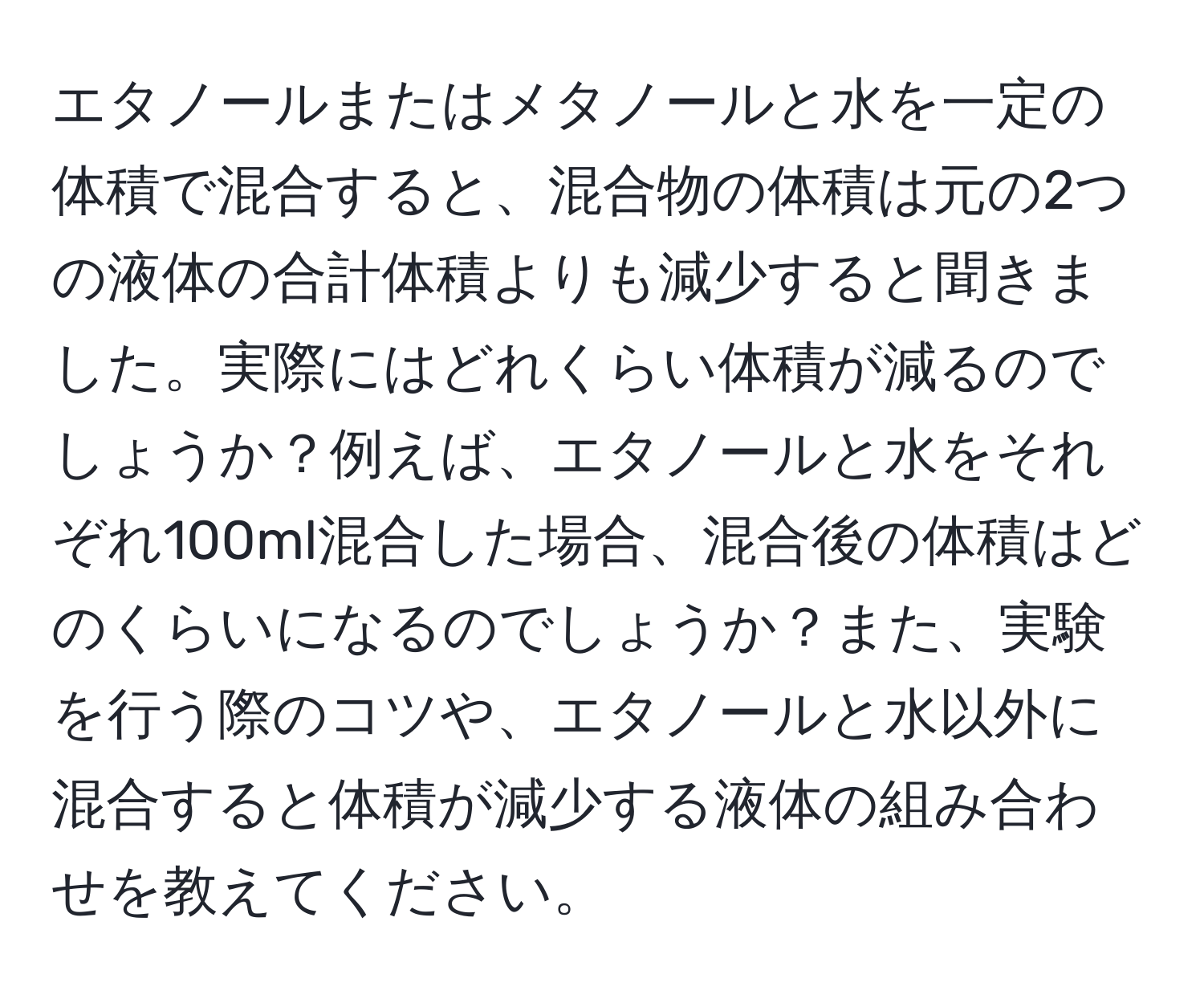 エタノールまたはメタノールと水を一定の体積で混合すると、混合物の体積は元の2つの液体の合計体積よりも減少すると聞きました。実際にはどれくらい体積が減るのでしょうか？例えば、エタノールと水をそれぞれ100ml混合した場合、混合後の体積はどのくらいになるのでしょうか？また、実験を行う際のコツや、エタノールと水以外に混合すると体積が減少する液体の組み合わせを教えてください。