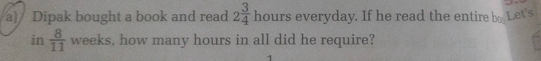 Dipak bought a book and read 2 3/4  hours everyday. If he read the entire bo Let's 
in  8/11  weeks, how many hours in all did he require?