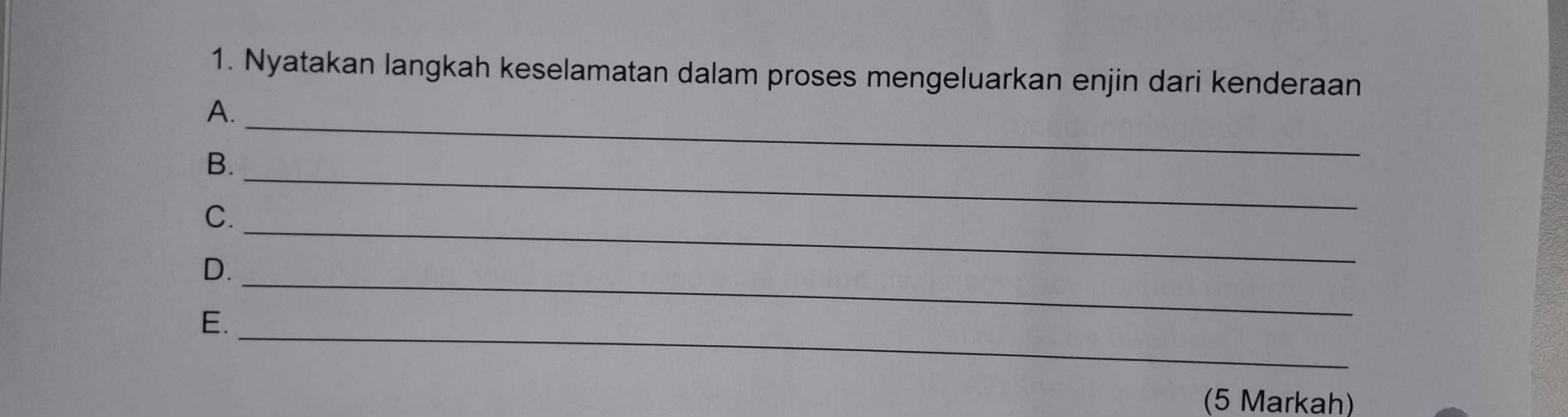 Nyatakan langkah keselamatan dalam proses mengeluarkan enjin dari kenderaan 
_ 
A. 
_ 
B. 
_ 
C. 
_ 
D. 
E. 
_ 
(5 Markah)