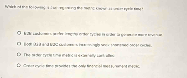 Which of the following is true regarding the metric known as order cycle time?
B2B customers prefer lengthy order cycles in order to generate more revenue.
Both B2B and B2C customers increasingly seek shortened order cycles.
The order cycle time metric is externally controlled.
Order cycle time provides the only financial measurement metric.