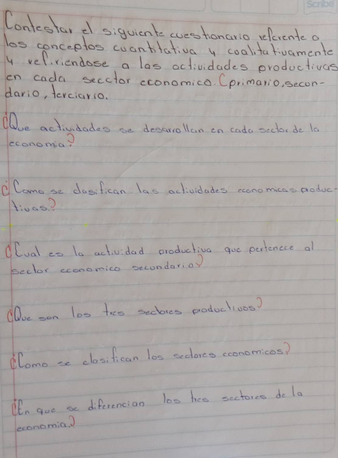 Contestar d siquicnte cuestionario referente o 
los conceptos cuantitativa y coalitativamente 
y vefriendose a las actividades productivas 
en cada secctor cconomico. Cprimario, secon- 
dario, terciario. 
e actividades se desarrollan on cado sector de 10
economia? 
① Camo se cosifican las actividades conomicas produc 
t:was? 
lual es 1a actividad productiva goc pertencce al 
scctor economico secondarioy 
Doe son los tres sectores productioos? 
lomo se closifican los scclores cconomicos? 
Ohn gue se diferencian los tres sectores de la 
economia. )