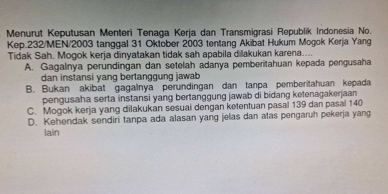 Menurut Keputusan Menteri Tenaga Kerja dan Transmigrasi Republik Indonesia No.
Kep. 232 /MEN/ 2003 tanggal 31 Oktober 2003 tentang Akibat Hukum Mogok Kerja Yang
Tidak Sah. Mogok kerja dinyatakan tidak sah apabila dilakukan karena....
A. Gagalnya perundingan dan setelah adanya pemberitahuan kepada pengusaha
dan instansi yang bertanggung jawab
B. Bukan akibat gagalnya perundingan dan tanpa pemberitahuan kepada
pengusaha serta instansi yang bertanggung jawab di bidang ketenagakerjaan
C. Mogok kerja yang dilakukan sesuai dengan ketentuan pasal 139 dan pasal 140
D. Kehendak sendiri tanpa ada alasan yang jelas dan atas pengaruh pekerja yang
lain