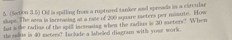 (Section 3.5) Oil is spilling from a ruptured tanker and spreads in a circular 
shape. The area is increasing at a rate of 200 square meters per minute. How 
fast is the radius of the spill increasing when the radius is 30 meters? When 
the radius is 40 meters? Include a labeled diagram with your work.