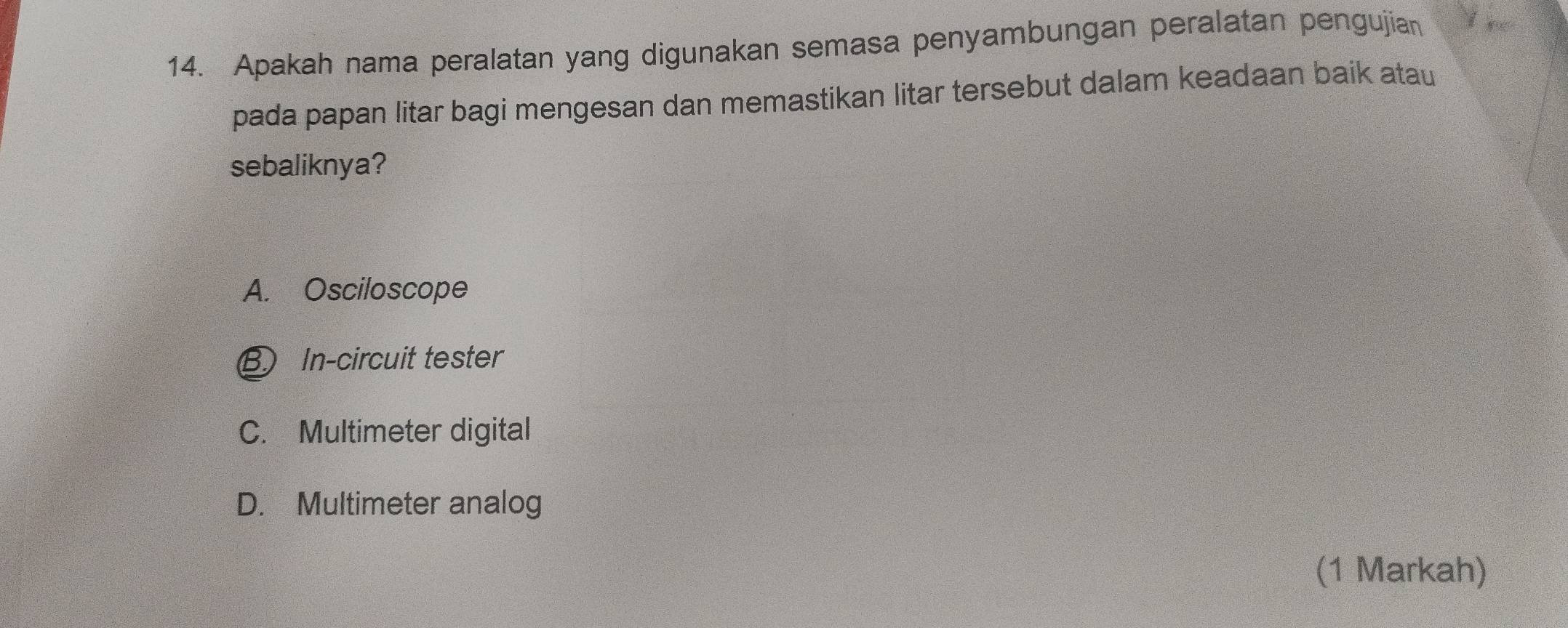 Apakah nama peralatan yang digunakan semasa penyambungan peralatan pengujian
pada papan litar bagi mengesan dan memastikan litar tersebut dalam keadaan baik atau
sebaliknya?
A. Osciloscope
B) In-circuit tester
C. Multimeter digital
D. Multimeter analog
(1 Markah)