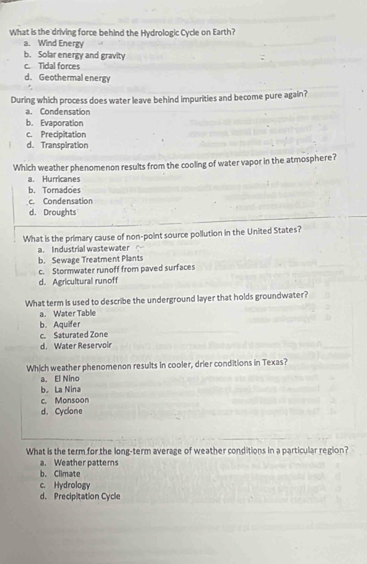 What is the driving force behind the Hydrologic Cycle on Earth?
a. Wind Energy
b. Solar energy and gravity
c. Tidal forces
d. Geothermal energy
During which process does water leave behind impurities and become pure again?
a. Condensation
b. Evaporation
c. Precipitation
d. Transpiration
Which weather phenomenon results from the cooling of water vapor in the atmosphere?
a. Hurricanes
b. Tornadoes
c. Condensation
d. Droughts
What is the primary cause of non-point source pollution in the United States?
a. Industrial wastewater
b. Sewage Treatment Plants
c. Stormwater runoff from paved surfaces
d. Agricultural runoff
What term is used to describe the underground layer that holds groundwater?
a. Water Table
b. Aquifer
c. Saturated Zone
d. Water Reservoir
Which weather phenomenon results in cooler, drier conditions in Texas?
a. El Nino
b La Nina
c. Monsoon
d. Cyclone
What is the term for the long-term average of weather conditions in a particular region?
a. Weather patterns
b. Climate
c. Hydrology
d. Precipitation Cycle