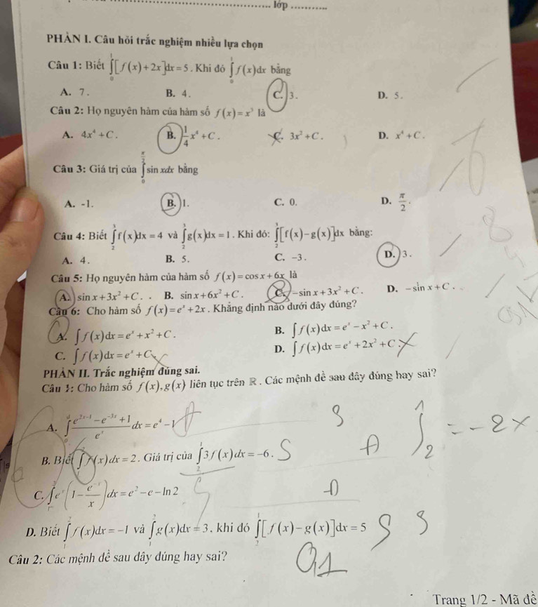 lớp_
PHÀN I. Câu hỏi trắc nghiệm nhiều lựa chọn
Câu 1: Biết ∈tlimits _0^(1[f(x)+2x]dx=5. Khí đó ∈tlimits _0^1f(x)dx bāng
A. 7 . B. 4 . C. ]3. D. 5 .
Câu 2: Họ nguyên hàm của hàm số f(x)=x^3) là
A. 4x^4+C. B. ) 1/4 x^4+C. C 3x^2+C. D. x^4+C.
Câu 3: Giá trị của sin xdx bằng
A. -1. B. 1. C. 0. D.  π /2 .
Câu 4: Biết ∈tlimits _2^(3f(x)dx=4 và ∈tlimits _2^1g(x)dx=1. Khi đó: ∈tlimits _2^3[f(x)-g(x)]dx bằng:
A. 4 . B. 5 . C. -3 . D. 3 .
Câu 5: Họ nguyên hàm của hàm số f(x)=cos x+6x là
A. sin x+3x^2)+C. B. sin x+6x^2+C. C. -sin x+3x^2+C. D. -sin x+C.
Câu 6: Cho hàm số f(x)=e^x+2x. Khẳng định nào dưới đây đúng?
A. ∈t f(x)dx=e^x+x^2+C.
B. ∈t f(x)dx=e^x-x^2+C.
C. ∈t f(x)dx=e^x+C
D. ∈t f(x)dx=e^x+2x^2+C
PHÀN II. Trắc nghiệm đúng sai.
Câu 1: Cho hàm số f(x),g(x) liên tục trên R . Các mệnh đề sau dây đúng hay sai?
A. ∈tlimits _0^(1frac e^2x-1)-e^(-3x)+1e^xdx=e^4-1
B. (∈t x(x)dx=2. Giá trị của ∈t 3f(x)dx=-6.
C ∈tlimits _r^(3e^x)(1- (e^(-x))/x )dx=e^2-e-ln 2
D. Biết ∈t f(x)dx=-1 và ∈t g(x)dx=3. khi dó ∈tlimits _2[f(x)-g(x)]dx=5
Câu 2: Các mệnh đề sau dây đúng hay sai?
Trang 1/2 - Mã đề