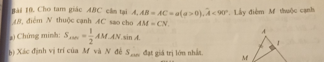 Cho tam giác ABC cân tại A, 1, AB=AC=a(a>0), widehat A<90°. Lấy điểm M thuộc cạnh
AB, điểm N thuộc cạnh AC sao cho AM=CN. 
a) Chứng minh: S_AMN= 1/2 AM.AN.sin A. 
b) Xác định vị trí của M và N đề S_AMN đạt giá trị lớn nhất.