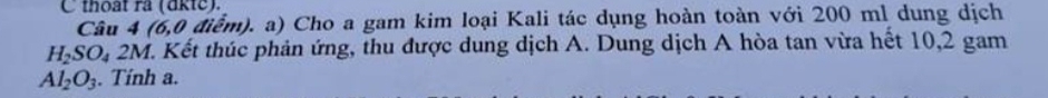 thoạt ra (dkte). 
Câu 4 16.0 điểm). a) Cho a gam kim loại Kali tác dụng hoàn toàn với 200 ml dung dịch
H_2SO_42M V. Kết thúc phản ứng, thu được dung dịch A. Dung dịch A hòa tan vừa hết 10,2 gam
Al_2O_3. Tính a.