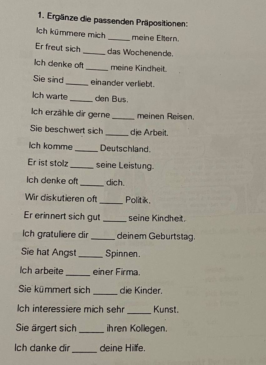 Ergänze die passenden Präpositionen: 
Ich kümmere mich _meine Eltern. 
Er freut sich _das Wochenende. 
Ich denke oft_ meine Kindheit. 
Sie sind_ einander verliebt. 
Ich warte _den Bus. 
Ich erzähle dir gerne_ meinen Reisen. 
Sie beschwert sich _die Arbeit. 
Ich komme _Deutschland. 
Er ist stolz _seine Leistung. 
Ich denke oft_ dich. 
Wir diskutieren oft _Politik. 
Er erinnert sich gut_ seine Kindheit. 
Ich gratuliere dir _deinem Geburtstag. 
Sie hat Angst _Spinnen. 
Ich arbeite _einer Firma. 
Sie kümmert sich _die Kinder. 
ch interessiere mich sehr _Kunst. 
Sie ärgert sich _ihren Kollegen. 
ch danke dir_ deine Hilfe.