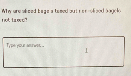 Why are sliced bagels taxed but non-sliced bagels 
not taxed? 
Type your answer...