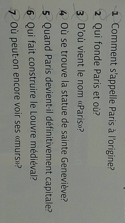 Comment s'appelle Paris à l'origine? 
2 Qui fonde Paris et où? 
3 D'où vient le nom «Paris»? 
4 Où se trouve la statue de sainte Geneviève? 
5 Quand Paris devient-il définitivement capitale? 
6 Qui fait construire le Louvre médiéval? 
7 Où peut-on encore voir ses «murs»?