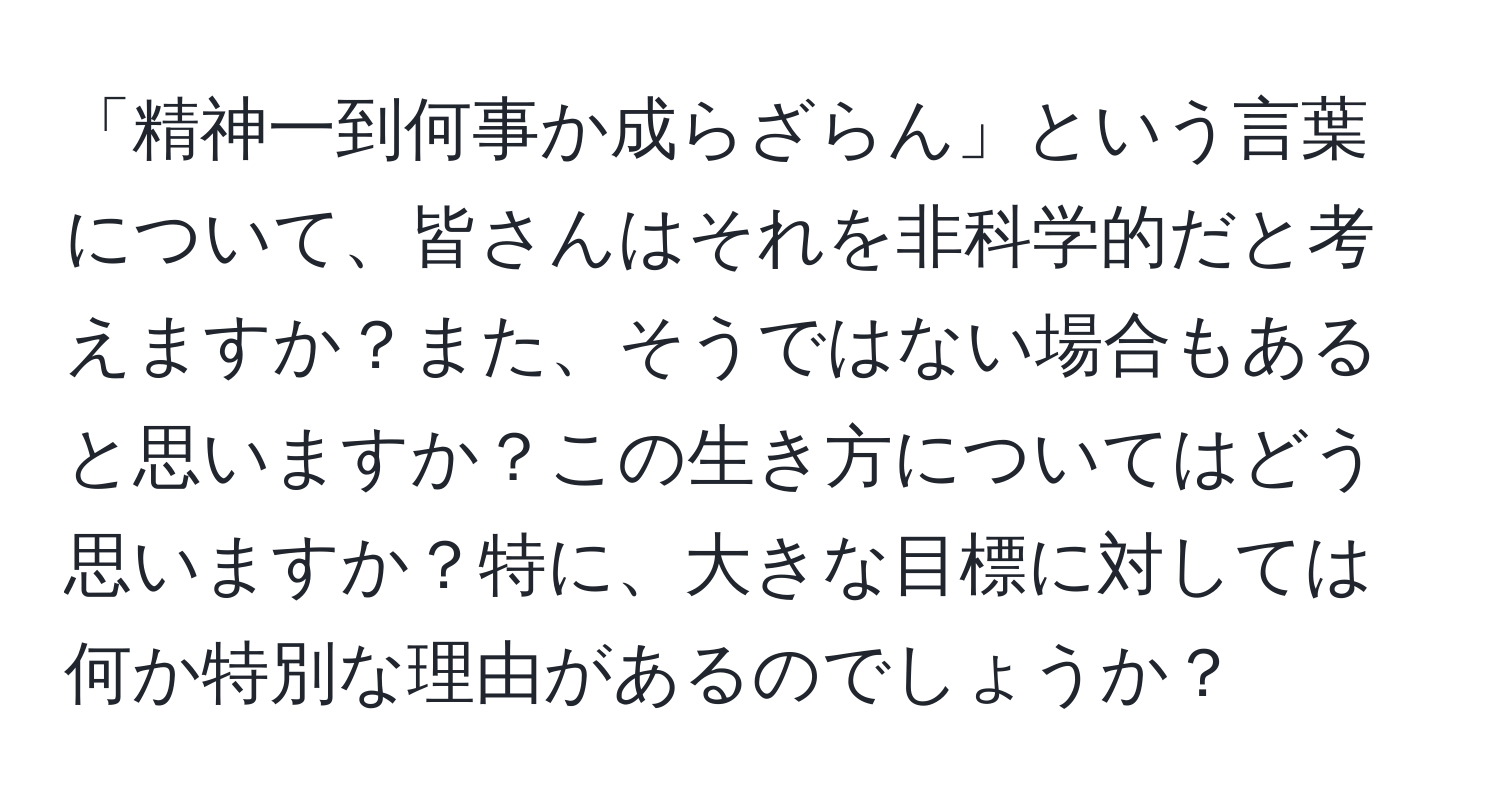 「精神一到何事か成らざらん」という言葉について、皆さんはそれを非科学的だと考えますか？また、そうではない場合もあると思いますか？この生き方についてはどう思いますか？特に、大きな目標に対しては何か特別な理由があるのでしょうか？