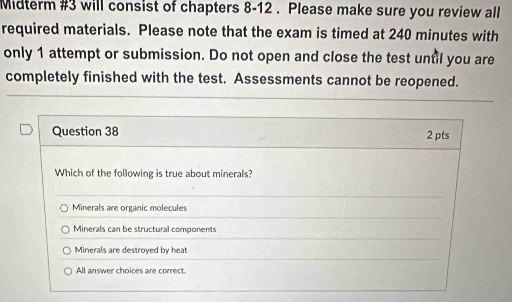 Midterm #3 will consist of chapters 8-12 . Please make sure you review all
required materials. Please note that the exam is timed at 240 minutes with
only 1 attempt or submission. Do not open and close the test until you are
completely finished with the test. Assessments cannot be reopened.
Question 38 2 pts
Which of the following is true about minerals?
Minerals are organic molecules
Minerals can be structural components
Minerals are destroyed by heat
All answer choices are correct.