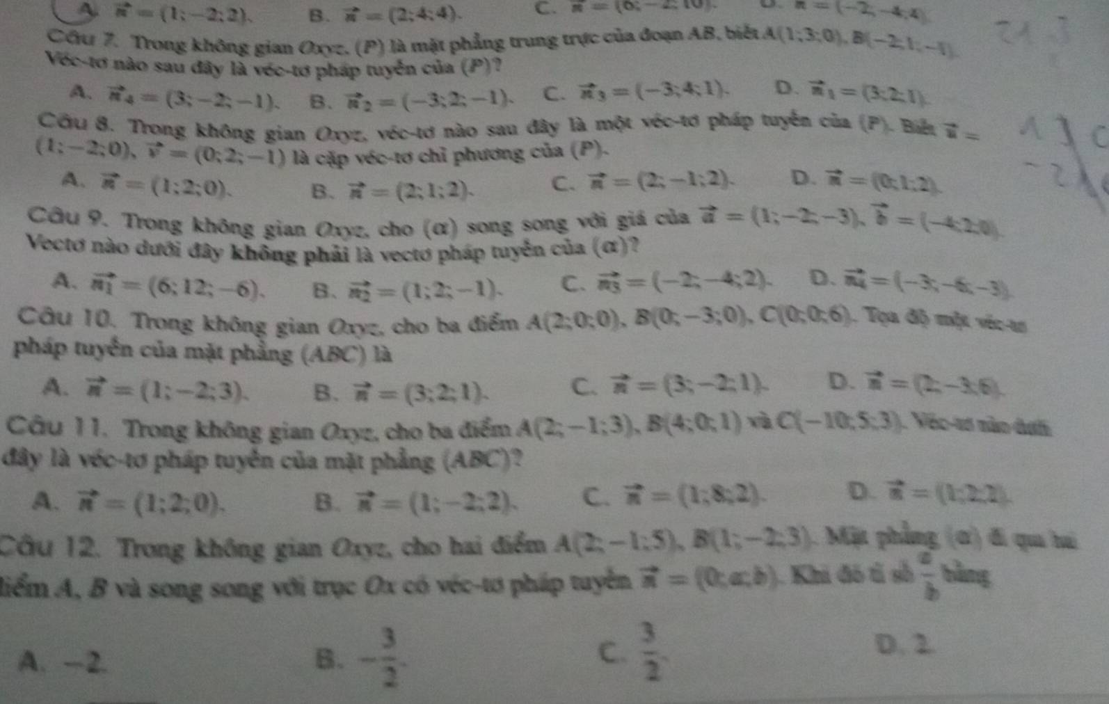 A. vector n=(1;-2;2). B. vector n=(2;4;4). C. π =(6;-2;10). n=(-2,-4,4)
Cầu 7. Trong không gian Oxyz, (P) là mặt phẳng trung trực của đoạn AB, biết A(1;3;0),B(-2;1;-1).
Vớc-tơ nào sau đây là véc-tơ pháp tuyển của (P)?
A. vector n_4=(3;-2;-1). B. vector n_2=(-3;2;-1). C. vector n_3=(-3;4;1). D. vector n_1=(3:2:1).
Cỡu 8. Trong không gian Oxyz, véc-tơ nào sau đây là một véc-tơ pháp tuyển của (P). Biếu vector u=
(1;-2;0),vector v=(0;2;-1) là cặp véc-tơ chỉ phương của (P).
A. vector n=(1;2;0). vector n=(2;-1;2). D. vector n=(0;1;2).
B. vector n=(2;1;2).
C.
Câu 9. Trong không gian Oxyz, cho (α) song song với giá của vector a=(1;-2;-3),vector b=(-4;2;0)
Vectơ nào dưới đây không phải là vectơ pháp tuyển của (ơ)?
A. vector n_1=(6;12;-6). B、 vector n_2=(1;2;-1). C. vector n_3=(-2;-4;2). D. vector n_4=(-3;-6;-3).
Câu 10. Trong không gian Oxyz, cho ba điểm A(2;0;0),B(0;-3;0),C(0;0;6). Tọa độ một véc-as
pháp tuyển của mặt phẳng (ABC) là
A. vector n=(1;-2;3). B. vector n=(3;2;1). C. vector n=(3;-2;1). D. vector n=(2,-3,6).
Câu 11. Trong không gian Oxyz, cho ba điểm A(2;-1;3),B(4;0;1) và C(-10;5;3). Véo-tơ nào dah
đây là véc-tơ pháp tuyển của mặt phẳng (ABC)?
A. vector n=(1;2;0). B. vector n=(1;-2;2). C. vector n=(1;8;2). D. vector n=(1,2,2).
Cầu 12. Trong không gian Oxyz, cho hai điểm A(2;-1;5),B(1;-2;3). Mặt phẳng (ơ) đi qu hi
liểm A, B và song song với trục Ox có véc-tơ pháp tuyển vector n=(0;a;b). Khi đó t số  a/b  bằng
A. -2. B. - 3/2 .
C.  3/2 .
D. 2.