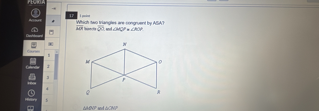 PEORIA 
17 1 point 
Account Which two triangles are congruent by ASA?
overline MR bisects overline QO and ∠ MQP≌ ∠ ROP. 
Dashboard 
Courses 
1 
Calendar 2 
3 
Inbox 
4 
History 5
△ MNP and △ ONI D