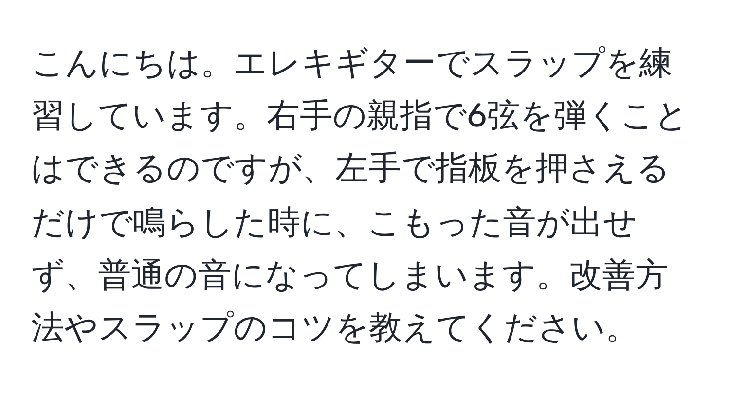 こんにちは。エレキギターでスラップを練習しています。右手の親指で6弦を弾くことはできるのですが、左手で指板を押さえるだけで鳴らした時に、こもった音が出せず、普通の音になってしまいます。改善方法やスラップのコツを教えてください。