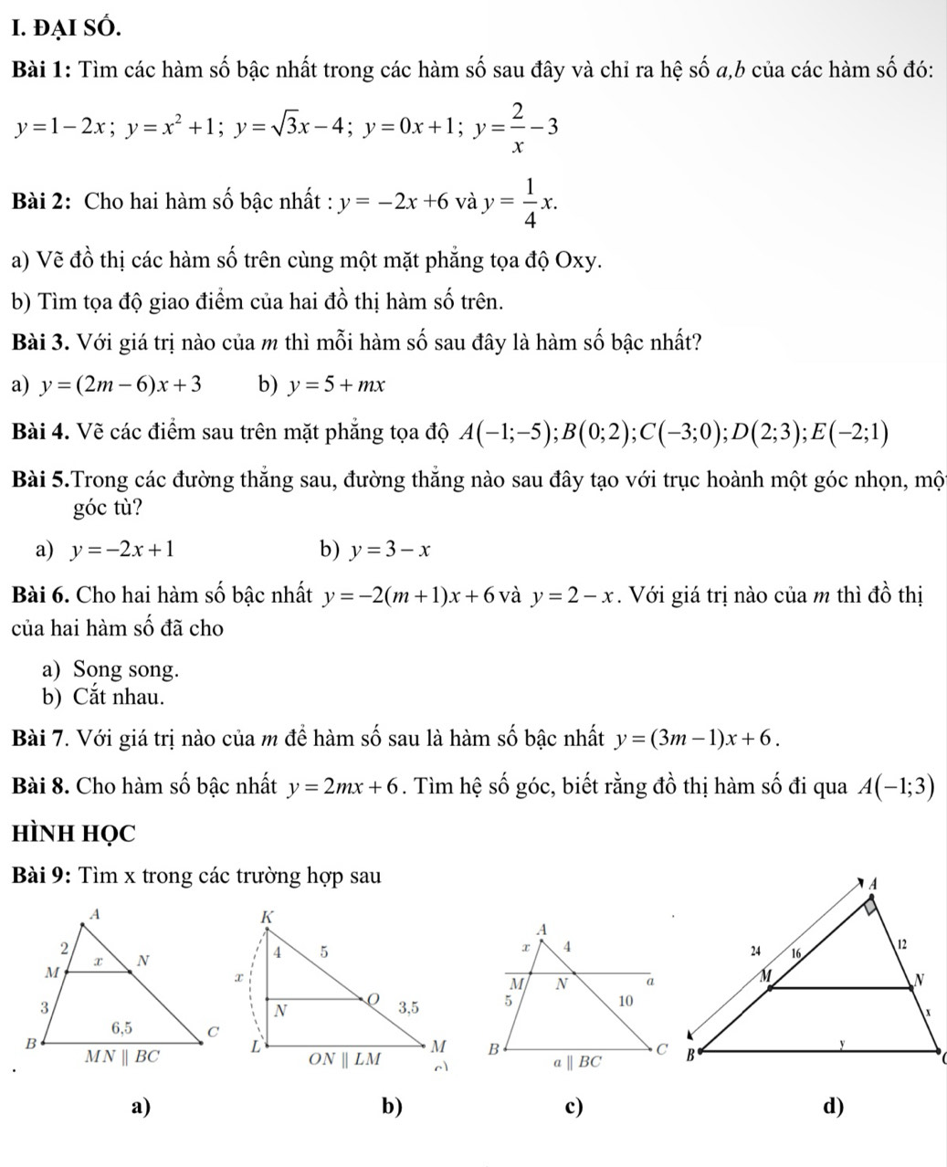 ĐẠI SÓ.
Bài 1: Tìm các hàm số bậc nhất trong các hàm số sau đây và chỉ ra hệ số a,b của các hàm số đó:
y=1-2x;y=x^2+1;y=sqrt(3)x-4;y=0x+1;y= 2/x -3
Bài 2: Cho hai hàm số bậc nhất : y=-2x+6 và y= 1/4 x.
a) Vẽ đồ thị các hàm số trên cùng một mặt phẳng tọa độ Oxy.
b) Tìm tọa độ giao điểm của hai đồ thị hàm số trên.
Bài 3. Với giá trị nào của m thì mỗi hàm số sau đây là hàm số bậc nhất?
a) y=(2m-6)x+3 b) y=5+mx
Bài 4. Vẽ các điểm sau trên mặt phẳng tọa độ A(-1;-5);B(0;2);C(-3;0);D(2;3);E(-2;1)
Bài 5.Trong các đường thẳng sau, đường thẳng nào sau đây tạo với trục hoành một góc nhọn, một
góc tù?
a) y=-2x+1 b) y=3-x
Bài 6. Cho hai hàm số bậc nhất y=-2(m+1)x+6 và y=2-x.  Với giá trị nào của m thì đồ thị
của hai hàm số đã cho
a) Song song.
b) Cắt nhau.
Bài 7. Với giá trị nào của m để hàm số sau là hàm số bậc nhất y=(3m-1)x+6.
Bài 8. Cho hàm số bậc nhất y=2mx+6. Tìm hệ số góc, biết rằng đồ thị hàm số đi qua A(-1;3)
HìNH HọC
Bài 9: Tìm x trong các trường hợp sau

a)
b)
c)
d)