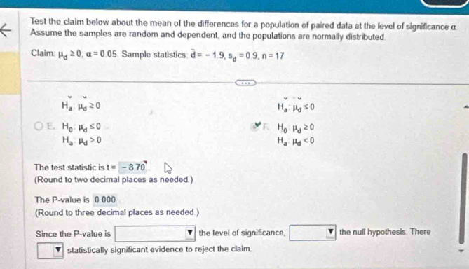 Test the claim below about the mean of the differences for a population of paired data at the level of significanceα 
Assume the samples are random and dependent, and the populations are normally distributed. 
Claim mu _d≥ 0, alpha =0.05 Sample statistics overline d=-1.9, s_d=0.9, n=17
H_a:mu _d≥ 0
H_a:mu _d≤ 0
E. H_0:mu _d≤ 0 H_0:mu _d≥ 0
H_a:mu _d>0
H_a:mu _d<0</tex> 
The test statistic is t=-8.70
(Round to two decimal places as needed.) 
The P -value is 0.000
(Round to three decimal places as needed.) 
Since the P -value is □  1 the level of significance, the null hypothesis. There 
statistically significant evidence to reject the claim