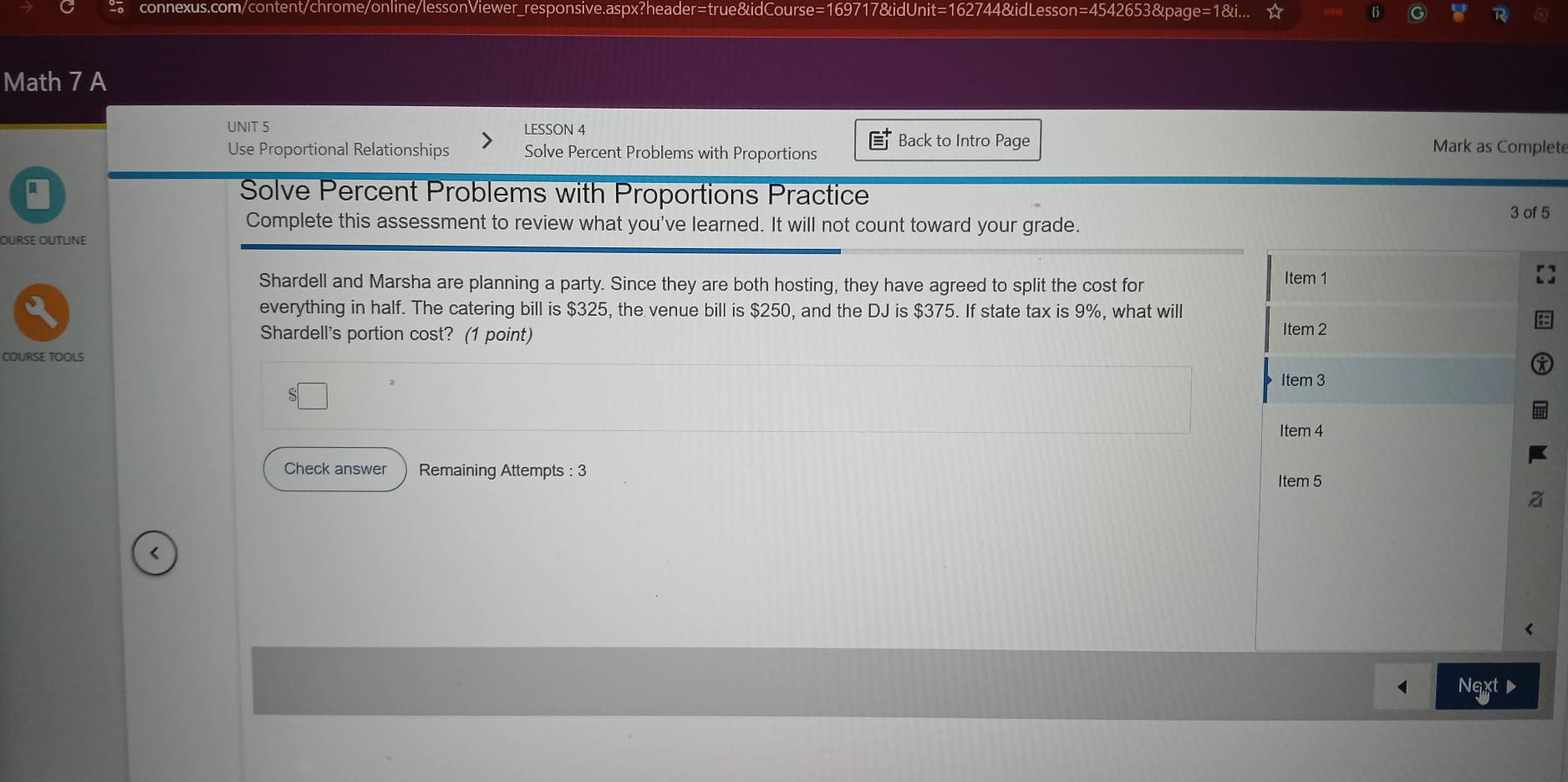 connexus.com/content/chrome/online/lessonViewer_responsive.aspx?header=true&idCourse=169717&idUnit=162744&idLesson=4542653&page=1&i... 
Math 7 A 
UNIT 5 LESSON 4 Mark as Complete 
Use Proportional Relationships Solve Percent Problems with Proportions Back to Intro Page 
Solve Percent Problems with Proportions Practice 
Complete this assessment to review what you've learned. It will not count toward your grade. 
3 of 5 
OURse OUtLine 
Shardell and Marsha are planning a party. Since they are both hosting, they have agreed to split the cost for Item 1
everything in half. The catering bill is $325, the venue bill is $250, and the DJ is $375. If state tax is 9%, what will 
Shardell's portion cost? (1 point) Item 2 
COURSE TOOLS 
Item 3 
Item 4 
Check answer Remaining Attempts : 3 Item 5 
< 
Next