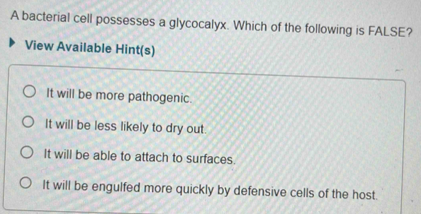 A bacterial cell possesses a glycocalyx. Which of the following is FALSE?
View Available Hint(s)
It will be more pathogenic.
It will be less likely to dry out.
It will be able to attach to surfaces.
It will be engulfed more quickly by defensive cells of the host.