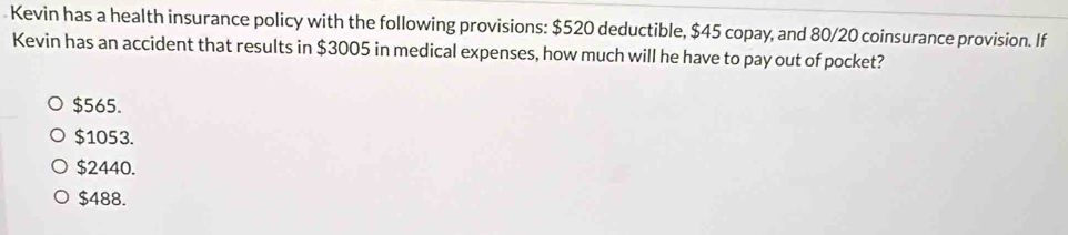 Kevin has a health insurance policy with the following provisions: $520 deductible, $45 copay, and 80/20 coinsurance provision. If
Kevin has an accident that results in $3005 in medical expenses, how much will he have to pay out of pocket?
$565.
$1053.
$2440.
$488.