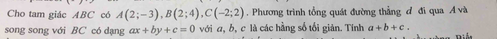 Cho tam giác ABC có A(2;-3), B(2;4), C(-2;2). Phương trình tổng quát đường thẳng đ đi qua Á và 
song song với BC có dạng ax+by+c=0 với a, b, c là các hằng số tối giản. Tính a+b+c. 
Biết