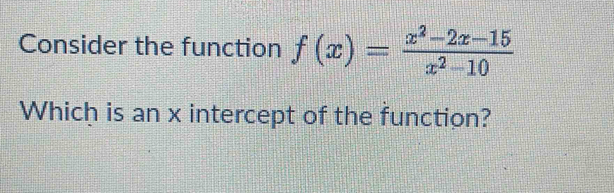 Consider the function f(x)= (x^2-2x-15)/x^2-10 
Which is an x intercept of the function?