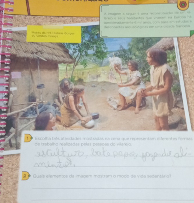 vi- 
há 
s é 
sa. 
1 9 Escolha três atividades mostradas na cena que representam diferentes formas 
de trabalho realizadas pelas pessoas do vilarejo. 
_ 
_ 
2 º Quais elementos da imagem mostram o modo de vida sedentário? 
_ 
_